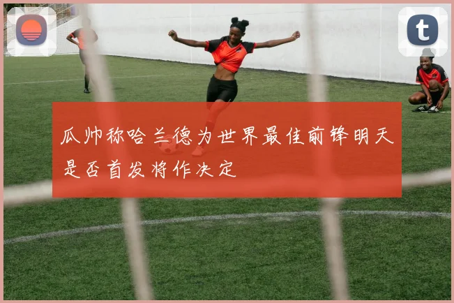 瓜帅称哈兰德为世界最佳前锋明天是否首发将作决定