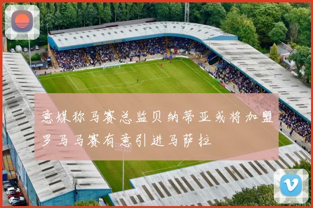 意媒称马赛总监贝纳蒂亚或将加盟罗马马赛有意引进马萨拉