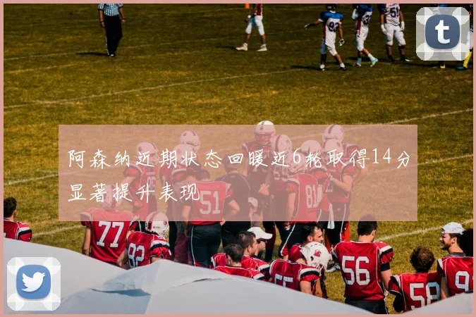 阿森纳近期状态回暖近6轮取得14分显著提升表现