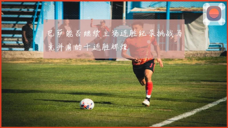 巴萨能否继续主场连胜纪录挑战马竞并肩的十连胜辉煌