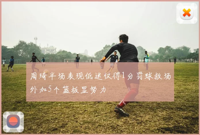 周琦半场表现低迷仅得1分罚球救场外加5个篮板显努力