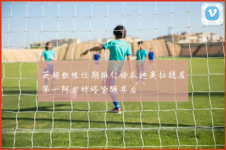 英超教练任期排行榜瓜迪奥拉稳居第一阿尔特塔紧随其后