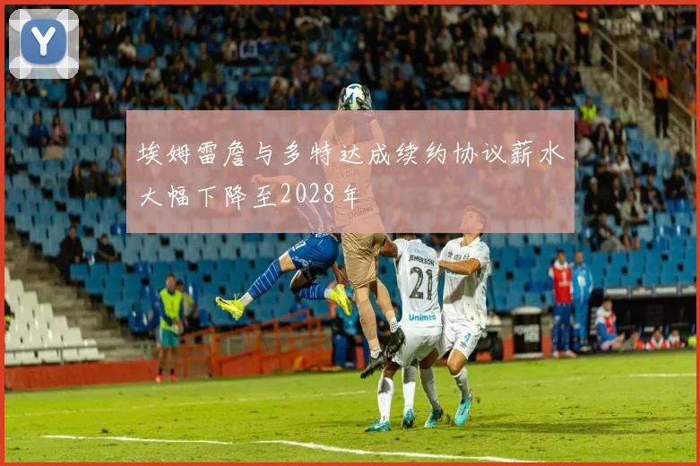 埃姆雷詹与多特达成续约协议薪水大幅下降至2028年