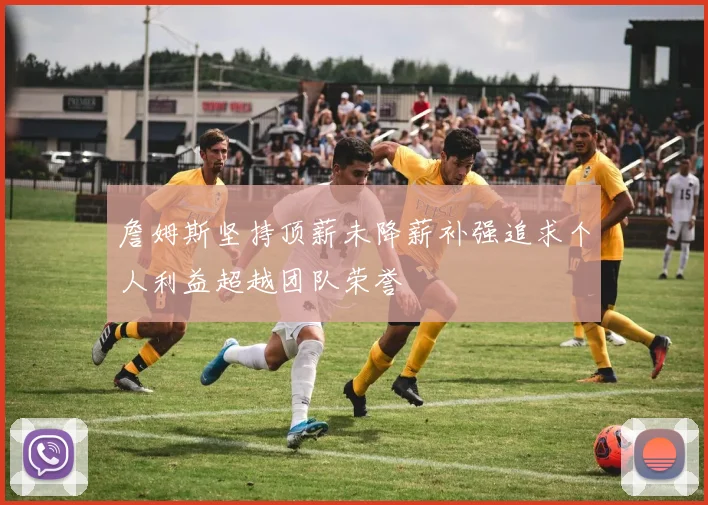 詹姆斯坚持顶薪未降薪补强追求个人利益超越团队荣誉