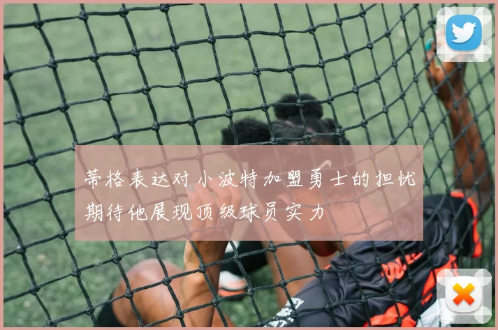 蒂格表达对小波特加盟勇士的担忧期待他展现顶级球员实力