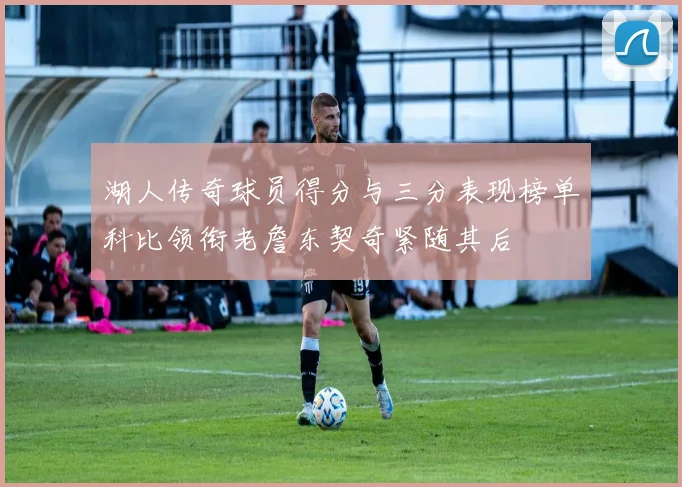 湖人传奇球员得分与三分表现榜单科比领衔老詹东契奇紧随其后