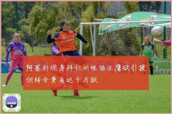 阿塞科现身拜仁训练场法鹰欲引援但转会费高达千万欧