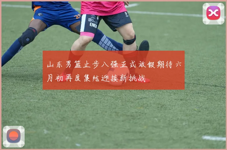 山东男篮止步八强正式放假期待六月初再度集结迎接新挑战