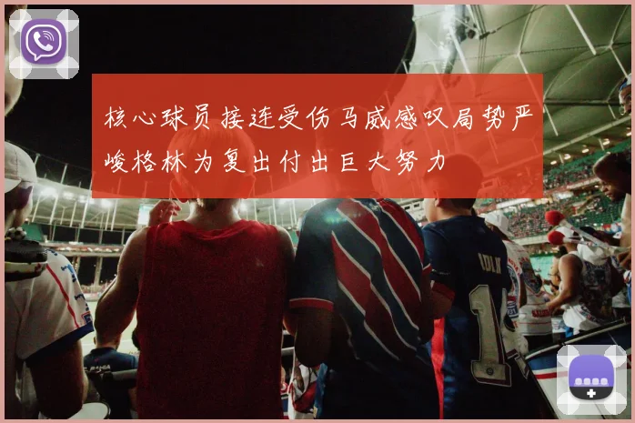 核心球员接连受伤马威感叹局势严峻格林为复出付出巨大努力