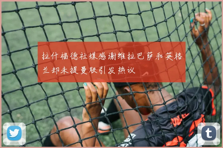 拉什福德社媒感谢维拉巴萨和英格兰却未提曼联引发热议