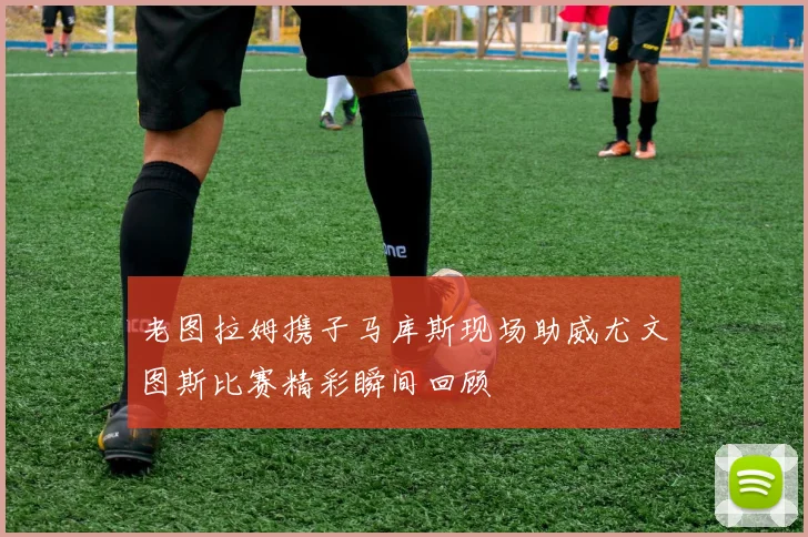 老图拉姆携子马库斯现场助威尤文图斯比赛精彩瞬间回顾