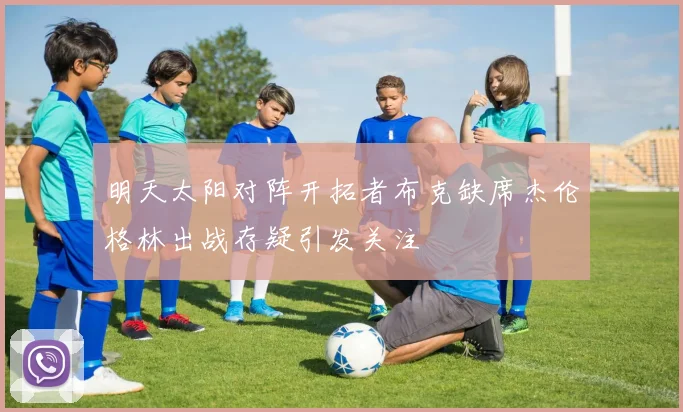 明天太阳对阵开拓者布克缺席杰伦格林出战存疑引发关注