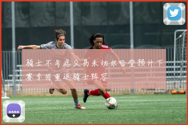 骑士不考虑交易米切尔哈登预计下赛季将重返骑士阵容