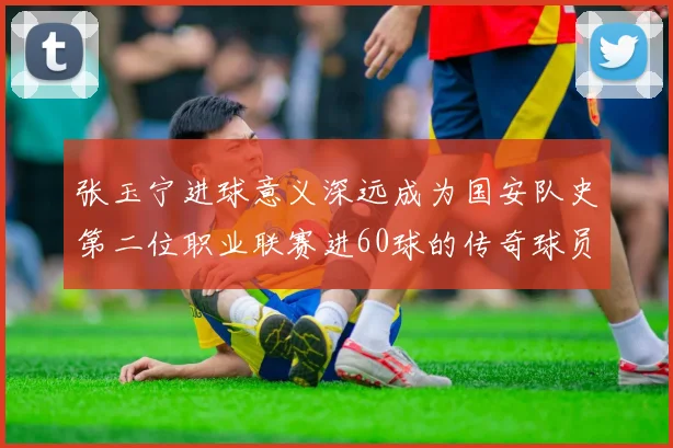 张玉宁进球意义深远成为国安队史第二位职业联赛进60球的传奇球员