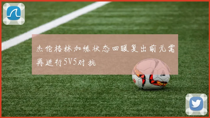 杰伦格林加练状态回暖复出前无需再进行5V5对抗