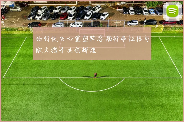 独行侠决心重塑阵容期待弗拉格与欧文携手共创辉煌