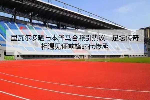 里瓦尔多晒与本泽马合照引热议:足坛传奇相遇见证前锋时代传承 | Dafabet