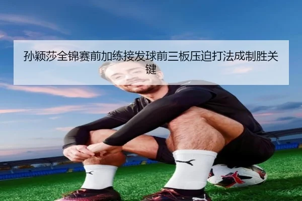 孙颖莎全锦赛前加练接发球前三板压迫打法成制胜关键 | Dafabet